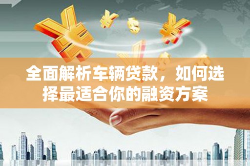 舟曲全面解析车辆贷款，如何选择最适合你的融资方案